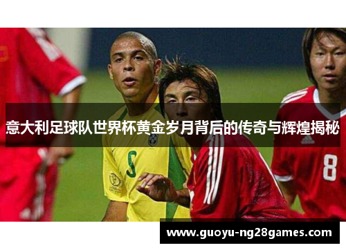意大利足球队世界杯黄金岁月背后的传奇与辉煌揭秘 意大利足球队世界杯黄金岁月背后的传奇与辉煌揭秘