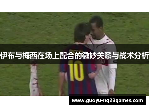 伊布与梅西在场上配合的微妙关系与战术分析 伊布与梅西在场上配合的微妙关系与战术分析