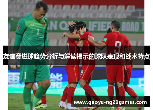 友谊赛进球趋势分析与解读揭示的球队表现和战术特点 友谊赛进球趋势分析与解读揭示的球队表现和战术特点