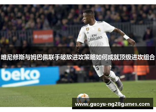 维尼修斯与姆巴佩联手破敌进攻策略如何成就顶级进攻组合