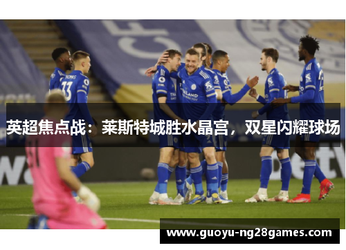 英超焦点战:莱斯特城胜水晶宫,双星闪耀球场 英超焦点战:莱斯特城胜水晶宫,双星闪耀球场