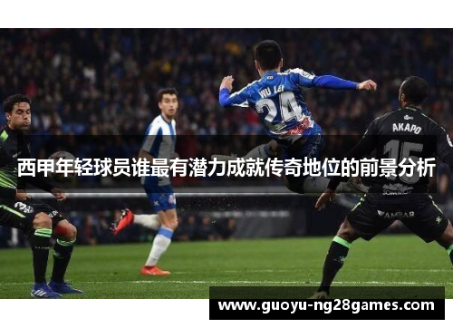 西甲年轻球员谁最有潜力成就传奇地位的前景分析
