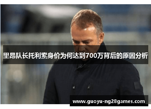 里昂队长托利索身价为何达到700万背后的原因分析