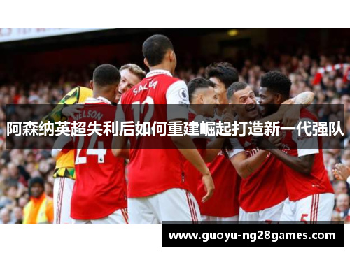 阿森纳英超失利后如何重建崛起打造新一代强队 阿森纳英超失利后如何重建崛起打造新一代强队