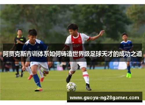 阿贾克斯青训体系如何铸造世界级足球天才的成功之道 阿贾克斯青训体系如何铸造世界级足球天才的成功之道