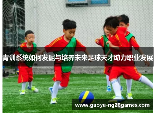 青训系统如何发掘与培养未来足球天才助力职业发展 青训系统如何发掘与培养未来足球天才助力职业发展