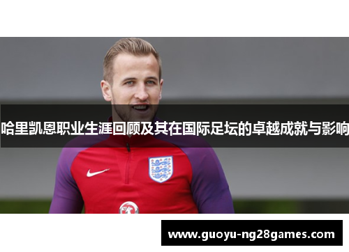 哈里凯恩职业生涯回顾及其在国际足坛的卓越成就与影响
