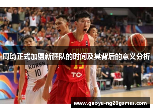 周琦正式加盟新疆队的时间及其背后的意义分析 周琦正式加盟新疆队的时间及其背后的意义分析