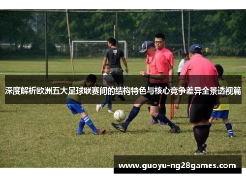 深度解析欧洲五大足球联赛间的结构特色与核心竞争差异全景透视篇 深度解析欧洲五大足球联赛间的结构特色与核心竞争差异全景透视篇