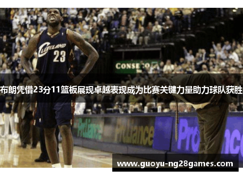 布朗凭借23分11篮板展现卓越表现成为比赛关键力量助力球队获胜