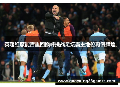 英超红魔能否重回巅峰挑战足坛霸主地位再创辉煌