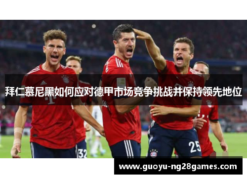拜仁慕尼黑如何应对德甲市场竞争挑战并保持领先地位
