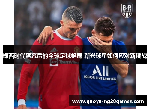 梅西时代落幕后的全球足球格局 新兴球星如何应对新挑战