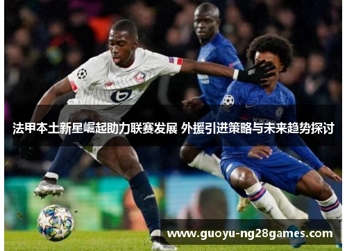 法甲本土新星崛起助力联赛发展 外援引进策略与未来趋势探讨