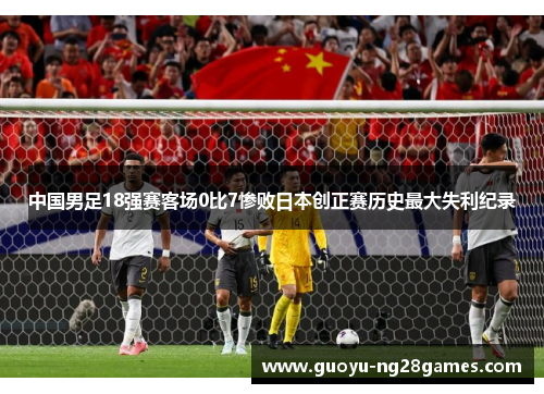 中国男足18强赛客场0比7惨败日本创正赛历史最大失利纪录