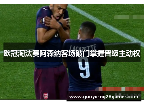 欧冠淘汰赛阿森纳客场破门掌握晋级主动权 欧冠淘汰赛阿森纳客场破门掌握晋级主动权