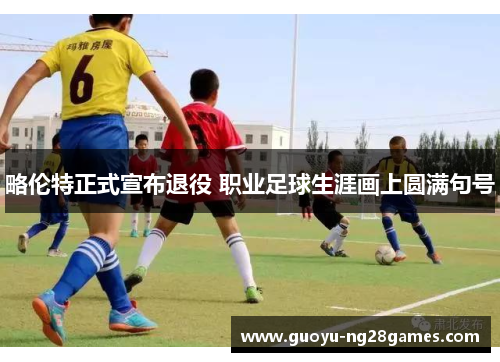 略伦特正式宣布退役 职业足球生涯画上圆满句号 略伦特正式宣布退役 职业足球生涯画上圆满句号