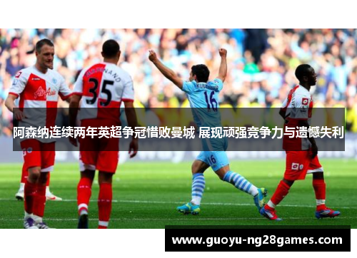 阿森纳连续两年英超争冠惜败曼城 展现顽强竞争力与遗憾失利