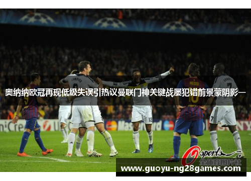 奥纳纳欧冠再现低级失误引热议曼联门神关键战屡犯错前景蒙阴影一 奥纳纳欧冠再现低级失误引热议曼联门神关键战屡犯错前景蒙阴影一